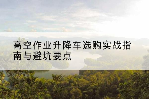 江阳升降车怎么选-高空作业升降车选购实战指南与避坑要点