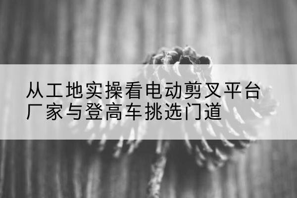 江阳电动剪叉升降平台厂家-从工地实操看电动剪叉平台厂家与登高车挑选门道