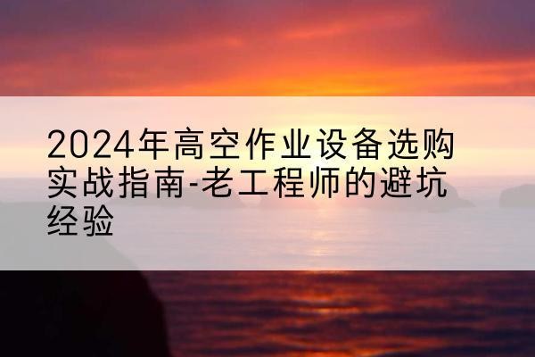 江阳高空作业升降机厂家推荐-2024年高空作业设备选购实战指南-老工程师的避坑经验