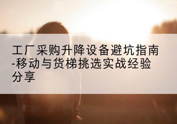 江阳移动式升降机怎么选-工厂采购升降设备避坑指南-移动与货梯挑选实战经验分享