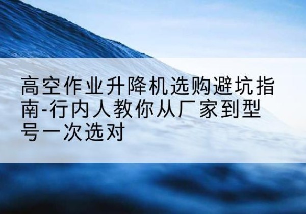 江阳升降平台厂家-高空作业升降机选购避坑指南-行内人教你从厂家到型号一次选对