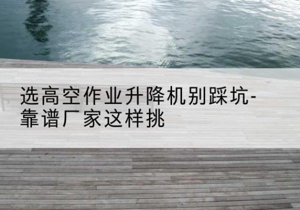 江阳剪叉式升降机厂家-选高空作业升降机别踩坑-靠谱厂家这样挑