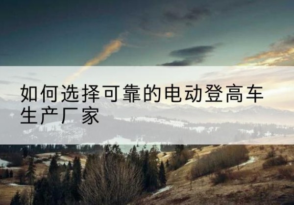 江阳电动登高车厂家-如何选择可靠的电动登高车生产厂家