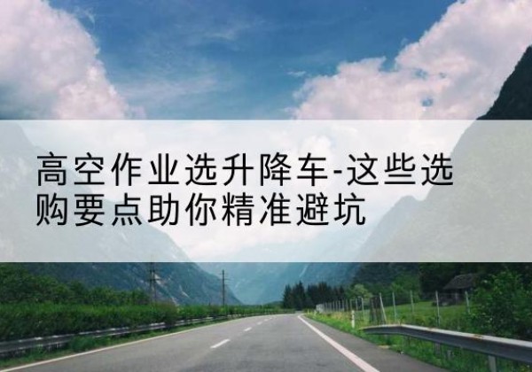 江阳升降车厂家-高空作业选升降车-这些选购要点助你*避坑