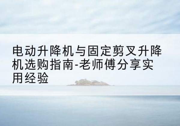 江阳电动升降机怎么选-电动升降机与固定剪叉升降机选购指南-老师傅分享实用经验