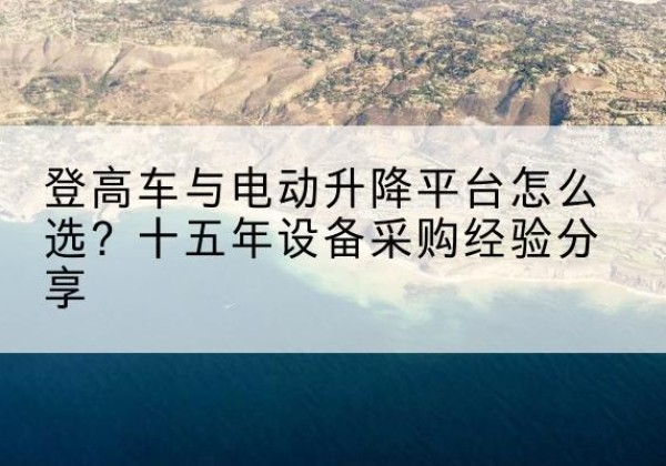 江阳登高车厂家厂家-登高车与电动升降平台怎么选？十五年设备采购经验分享