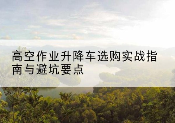 江阳升降车怎么选-高空作业升降车选购实战指南与避坑要点