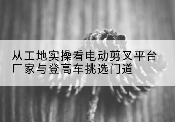 江阳电动剪叉升降平台厂家-从工地实操看电动剪叉平台厂家与登高车挑选门道