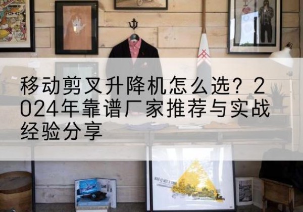 江阳升降平台厂家推荐-移动剪叉升降机怎么选？2024年靠谱厂家推荐与实战经验分享