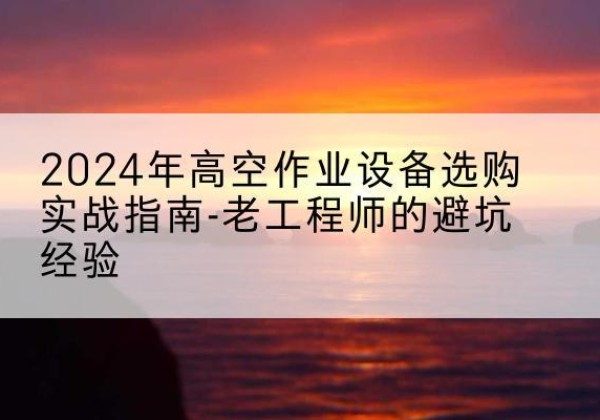 江阳高空作业升降机厂家推荐-2024年高空作业设备选购实战指南-老工程师的避坑经验